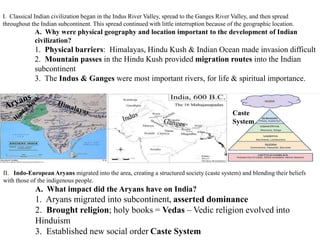 I. Classical Indian civilization began in the Indus River Valley, spread to the Ganges River Valley, and then spread
throughout the Indian subcontinent. This spread continued with little interruption because of the geographic location.
A. Why were physical geography and location important to the development of Indian
civilization?
1. Physical barriers: Himalayas, Hindu Kush & Indian Ocean made invasion difficult
2. Mountain passes in the Hindu Kush provided migration routes into the Indian
subcontinent
3. The Indus & Ganges were most important rivers, for life & spiritual importance.
II. Indo-European Aryans migrated into the area, creating a structured society (caste system) and blending their beliefs
with those of the indigenous people.
A. What impact did the Aryans have on India?
1. Aryans migrated into subcontinent, asserted dominance
2. Brought religion; holy books = Vedas – Vedic religion evolved into
Hinduism
3. Established new social order Caste System
Caste
System
 