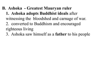 B. Ashoka - Greatest Mauryan ruler
1. Ashoka adopts Buddhist ideals after
witnessing the bloodshed and carnage of war.
2. converted to Buddhism and encouraged
righteous living
3. Ashoka saw himself as a father to his people
 