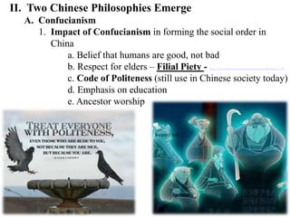 II. Two Chinese Philosophies Emerge
A. Confucianism
1. Impact of Confucianism in forming the social order in
China
a. Belief that humans are good, not bad
b. Respect for elders – Filial Piety - http://www.stanford.edu/group/confucian/cgi-bin/blog/?p=149
c. Code of Politeness (still use in Chinese society today)
d. Emphasis on education
e. Ancestor worship
Respect link
 
