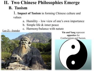 II. Two Chinese Philosophies Emerge
B. Taoism
1. Impact of Taoism in forming Chinese culture and
values
a. Humility – low view of one’s own importance
b. Simple life & inner peace
c. Harmony/balance with nature
Lao Zi - founder
Yin and Yang represent
opposites for
Confucianism and Taoism.
 