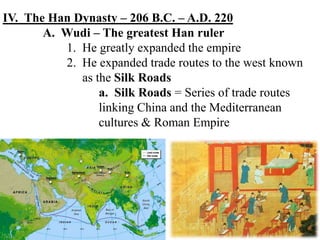 IV. The Han Dynasty – 206 B.C. – A.D. 220
A. Wudi – The greatest Han ruler
1. He greatly expanded the empire
2. He expanded trade routes to the west known
as the Silk Roads
a. Silk Roads = Series of trade routes
linking China and the Mediterranean
cultures & Roman Empire
 