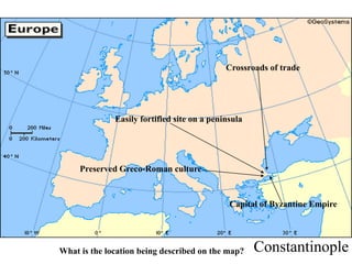 Constantinople
Crossroads of trade
Easily fortified site on a peninsula
Capital of Byzantine Empire
Preserved Greco-Roman culture
What is the location being described on the map?
 