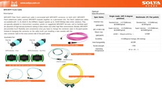 Specifications
Spec items.
Single mode (APC 8-degree
polished)
Multimode (PC Flat polish)
Insertion loss
(MPO/MTP)
(IEC 61300-3-34)
Standard loss ：≤ 0.75dB(max),
≤
0.50dB(Typical)
Super Low loss ：≤ 0.35dB(max),
≤
0.20dB(Typical)
Standard loss ：≤ 0.6dB(max),
≤
0.50(Typical)
Super Low loss ：≤ 0.35dB(max) ,
≤
0.20dB(Typical)
Return loss
(MPO/MTP)
≥60dB （ 8degree polishing ） ≥25dB
Durability <0.3dBtypical change, 200 matings
Interchangeability ≤
0.2dB
Tensile strength >70N
Operating
Temperature
-40 to + 85 。 C
Description
MPO/MTP Fiber Patch cable/trunk cable is terminated with MPO/MTP connector on both eSLY. MPO/MTP
Patch cable/trunk cables connect MPO/MTP modules together as a permanent link. The Patch cable/trunk cables
are available with 12, 24, 48,60,72 ,96,144fibers. Support speeds up to 10/40/100Gbps data center solutions. They
are typically adopted to interconnect cassettes, panels or ruggedized MPO/MTP fan-outs, and to facilitate rapid
de- ployment of high-density backbone cabling in data centers and other high fiber environments. Besides, MPO/MTP
also provides much flexibility and convenience once you have to change the connector style in the patch panels.
Instead of changing the connector on the cable trunk, just installing a new cassette with the
www.solya.com.cn
PO/MTP Conversion Cables
M
MPO/MTP Trunk Cable
Optical
8F, 12F, 16F, 24F, 32F in one Connector
new connector style on the cross-connect side of the patch panel.
Armored MPO/MTP Trunk Cables
Standard 8-32F MPO/MTP trunk cable
24-144F MPO/MTP Tru
Available for:
nk cable
 