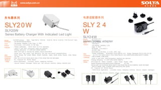 Model
Dimension
Input
Output
Spec
Connection
Certificate
Material
Usage
SLY24W1/Z1/
D1-xxxxyyy
L71.76*W42.63
*H29.85mm
100-240Vac, 50/60Hz, 0.7A,
Class 11, IP20
IEC62368 :4.2V-24V,0.1-
3A,24W Max
IEC61558:4.2-30.0Vdc, 0.1-3.0A, 27W max
*Global certification , IEC62368+1EC61558/UL1310 Double Standards,CB,3C,CQC,CE GS
UL ETL FCC UKCA SAA C-TICK RCM,PSE,KC KCC KMEPS,BIS,BSMl,SAFETY-MARK
PSB,S-MARK, ICBR,NOM
* plug- in wall type, lnterchangeable ,desktop are optional
*Energy efficiency: VI ERP DOE GEMS KMEPS
CN,Europe,US, Britain, Australia, 丿 apan, Korea, Russia, India,
Taiwan,Singapore,lndia,Mexico,Brazil,Argentina DC wire
CB,3C,CQC, UL FCCCEGS UKCA SAA C-TICK RCM PSE KC,KCC,KMPES, NOM BIS BSMI
SAFETY-MARK PSB, S-MARK,ICBR,NOM,DOE,ERP,GEMS
PC, Fireproof VO , ROHS Reach
IT&AV,Home Application ( scrubber dryers, sweeping machine, vacuum cleaner, massager,
Model
Dimension
Input
Output
Features
Spec
Connection
Certificate
Material
Usage
SLY20W-xxxxyyy Main Type:19V1A, 19V0.6A 16.8V1A, 18V1A, 12.6V1A, 17V0.7A,8.4V1 A2A ,
L53.98*W38.98*H24.68mm
100-240Vac, 50/60Hz, O.SA, Class 11, IP20
4.2-43.0Vdc, 0.01-2.SOA, 21.7W Max.
*Global certification , IEC61 558+ UL1310 standards,
* plug- in wall type, conversion head are optional ,
*Energy efficiency: VI ERP DOE GEMS KMEPS
*With LED light to indicate the battery status:Green/Blue
*Small size, high power, high efficiency, low cost and strong competitiveness
China, Europe, the United States, Britain, Australia, Japan, South Korea, Russia, India, Taiwan
DC wire
CQC, UL1310 FCC CEGS UKCA SAA C-TICK RCM PSE EAC BIS BSMI
PC, Fireproof VO , ROHS Reach
Home Application ( scrubber dryers, sweeping machine,
vacuum cleaner, massager, fascia gun, hair removal machine, beauty machine etc)
www.solya.com.cn
电源适配器系列
SLY 2 4
W
SLY24W
series power adapter
充电器系列
SLY20W
SLY20W
fascia gun, hair removal machine, beauty
Series Battery Charger With Indicated Led Light
machine etc)
 