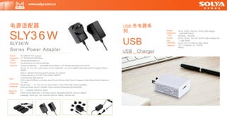 Model
Dimension
Input
Output
Features
Spec
Connection
Certificate
Material
Usage
SLY36W1/Z1/D1-xxxxyyy
L71.76*W42.63*H29.85mm
100-240Vac50/60Hz,1A
3.6-45.0Vdc,0.01-5.0A,43.6W Max.
*Global certification ， IEC62368+IEC61558/UL1310 Double Standards,CB.3CCOC
CE GS UL ETL FCC UKCA SAA C-TICK RCM,PSE ,KC KCC KMEPS,BIS,BSM.SAFETY-MARK PSB.S-
MARK
*plug-in walltype,Interchangeable,desktop are optional
*Energy efficiency: VI ERP DOE GEMS KMEPS
*LEDIndicated light optional
CN,Europe,US,Britain,Australia,Japan,Korea,Russia,lndia,Taiwan,Singapore,lndia,Mexico,Brazil,Argentina
DC wire
CB,3C,CQC ， UL FCC CE GS UKCA SAA C-TICK RCM PSE KCKCC,KMPES,
NOM BIS BSMI SAFETY-MARK PSB,S-MARKICBRNOMDOEERPGEMS
PC ， Fireproof VOROHS Reach
IT&AV,Home Application ( scrubber dryers, sweeping machine, vacuum cleaner,
massager, fascia gun, hair removal machine, beauty machine etc)
www.solya.com.cn
电源适配器
SLY36W
SLY3 6 W
Series Power Adapter
USB 充电器系
列
USB
SV1A SV2A SV2.SA SV3A USB charger
L4S*W36*22mm
100-240v 50-60Hz
SV1A SV2A SV2.SA SV3A USB charger etc.
1 USB PORT
USB Charger
3C UL FCC CE PSE KC SAA UKCA
PC, Fireproof VO , ROHS
Reach
Model
Dimension
Input
Output
Port
Certificate
Material
 