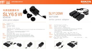 Model
Input
Output
Features
Spec
Type
Certificate
Material
Usage
SLY120Z-xxxxyyyy SLY120D-
xxxyyy 100 - 240V- , 50- 60Hz ,2 . 5A ,
9V- 60V , 0 . 1A- 1OA.120WMax
*Global certification , IEC62368Standards,
CB,3C,CE GS UL ETL FCC UKCA SAA C-TICK RCM,PSE,KC KCC KMEPS,BIS,,
* plug- in wall type, lnterchangeable ,desktop are optional
*Energy efficiency: VI ERP DOE GEMS KMEPS
*LED Indicated light
CN,Europe,US, Britain, Australia, 丿 apan, Korea, Russia, Ind
旧 ， Taiwan,Singapore,lndia, Type: Desktop, ( C6 , C8 , C14 port)
CB,3C,CQC, UL FCCCEGS UKCA SAA C-TICK RCM PSE KC,KCC,KMPES,
NOM BIS BSMI SAFETY-MARK PSB,S-MARK,ICBR,NOM,DOE,ERP,GEM
PC, Fireproof VO , ROHS Reach
portable power station （ 储 能 电 源 ） ， Audio （ 音 响 设 备 ） ， home
appliances （ 小 家 电 ）
Model
Dimension
Input
Output
Features
Spec
Type
Certificate
Material
Usage
SLY65W1/Z1 /D1 -
xxxxyyy
L85.9*W46.33*H33mm
100-240Vac, 50/60Hz,
2A,
3.6-48.0Vdc, 0.01-8.0A, 72W Max .
*Global certification , IEC62368Standards,CB,3C,,CE GS UL ETL FCC UKCA SAA C-TICK RCM,PSE,KC KCC
KMEPS,BIS,
* plug- in wall type, lnterchangeable ,desktop are optional
*Energy efficiency: VI ERP DOE GEMS KMEPS
*LED Indicated light
CN,Europe,US, Britain, Australia, Japan, Korea, Russia, India,
Taiwan,Singapore,lndia, Wall-mou nt,desktop,Interchangeable plug ,
CB,3C,CQC, UL FCCCEGS UKCA SAA C-TICK RCM PSE KC,KCC,KMPES,
NOM BIS BSMI SAFETY-MARK PSB,S-MARK,ICBR,NOM,DOE,ERP,GEMS
PC, Fireproof VO , ROHS
Reach IT&AV,Home
Application
www.solya.com.cn
电源适配器系列
SLY65W
SLY6 5 W
series power adapter
SLY120W
SLY120W
series power adapter
 