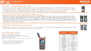 SLY3224/SLY3124 MPO Power Meter& MPO Light Source
SLY3224MPO Optical Power Meter and SLY3124MPO Optical Light Source is special for testing MPO fiber. At recent years , as the rapid development of data
centre and cloud computing , also with rapid growth of multi fibers" ( MPO) requirement. However , on the site of measurement process , traditional single channel
Optical power meter with complex measurement and low cred 心 lity. Based on this, SLY3224& SLY3124 MPO products arises at this moment. The product can test the
insertion loss of MPO fibers and polarity with only one key , And the integration of a variety of data storage , threshold analysis, data exportand other applications ,
Compared with the traditional instrument , the test efficiency of SLY3224 & SLY3124 is more than 10 times , it is the best choice for field application of MPO room test 、 calibration
of production line 、 Dete 「 mination of polarity
SLY3304N/ SLY3305 Optical Fiber Ranger
SLY3304N Optical Fiber Ranger is the most portable test instrument in the industry. It adopts the OTDR technical principles and integ 「 at es the powerful analysis softwa 「 e ,
which enables the SLY3304N fiber ranger detect fiber faults location more accurate and easy.
SLY3308A Handheld Return Loss Tester
In the process of optical fiber installation and system operation, the RL is an important performance parameter . In the actual optical communication system , usually
there are several insertion devices. Reflection energy produced by each of those devices returns to the refiector partly or fully. So i t ' s harmful to the reflector. This optical RL
unit is designed to measure various optical components, refect ion attenuation in the optical link and control the quality of optical fiber connectors . I t ' s also the
on - site optimization solution as the optical RL meas u 「 e ment , IL mete 「 , optical power meter, optical so u 「 ce . It has the data storage function
www.solya.com.cn
SLY3305A MINI OTDR
• Portable , 「 ugged , lightweight; Easy to use
• More acc u 「 ate testing results and better repeatability
• Automatic Pulse Width Control design to ensure a convenient
• Easy to identify the faults location
• Built- in visual fault locator (VFL) , conveniently to find
the
• Dust, water and shock proof, designed for field use
• Long battery life, up to 5000 measurements operation.
• 2.6 inch screen, data saves in SOR format
Model SLY3305A
operation.
faults in dead zone
 