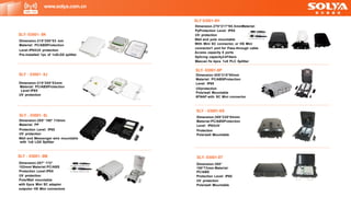 SLY - 03001- 8J
Dimension:215*200*53mm
Material: PC/ABSProtection
Level:IP65
UV protection
SLY - 03001- 8L
Dimension:285* 190* 110mm
Material: PP
Protection Level: IP65
UV protection
Wall and Messenger wire mountable
with 1x8 LGX Splitter
SLY- 03001-8P
Dimension:305*215*90mm
Material: PC/ABSProtection
Level: IP65
UVprotection
Pole/wall Mountable
8FNAP with SC Mini connector
SLY - 03001-8S
Dimension:300*220*84mm
Material:PC/ABSProtection
Level: IP65UV
Protection
Pole/wall Mountable
www.solya.com.cn
SLY 03001-8H
Dimension.270*217*95.5mmMaterial:
PpProtection Level: IP65
UV protection
Wall and pole mountable
With Mini SC connector, or HS Mini
connector1 port for Pass-through cable
Access capacity 8 ports
Splicing capacity24Fibers
Maxcan fix 4pcs 1x8 PLC Splitter
SLY - 03001- 8M
Dimension:287* 172*
102mmI Material:PC/ABS
Protection Level:IP65
UV protection
Pole/Wall mountable
with 8pcs Mini SC adaptor
outputor HS Mini connectors
SLY- 03001- 8K
Dimension.215*200*53 mm
Material: PC/ABSProtection
Level:IP65UV protection
Pre-installed 1pc of 1x8LGX splitter
SLY- 03001-8T
Dimension:300*
190*73mm Material:
PC/ABS
Protection Level: IP65
UV protection
Pole/wall Mountable
 