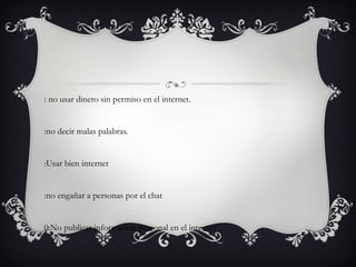 6: no usar dinero sin permiso en el internet. 7:no decir malas palabras. 8:Usar bien internet 9:no engañar a personas por el chat 10:No publicar información personal en el internet 