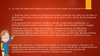  En aras de lograr este objetivo se estructuro por niveles de la siguiente manera:
• 1 - El primer nivel consta de 5 páginas las cuales contienen en cada una de ellas un
ejercicio enfocado a retomar la relación de la vocal como inicial de las imágenes
propuestas.
• 2- El segundo nivel contiene 2 paginas donde se ejemplifica realizando un
ejercicio de observación, concentración y análisis de la relación vocal – imagen.
• 3- El tercer nivel por medio de 3 paginas aumenta el grado de dificultad
integrando palabras compuestas donde contiene las vocales ya vistas, el
participante deberá elegir de forma correcta la que corresponde, de esta manera
logra el reconocimiento y la practica de lo aprendido en un ambiente nuevo.
En conclusión, estos tres niveles permiten lograr un avance progresivo, efectivo, por
medio del aprendizaje significativo y autónomo en la motivación e implementación
de este tipo de herramientas donde transforma la forma de estudiar del
participante generando un ambiente cómodo y atrayente.
 