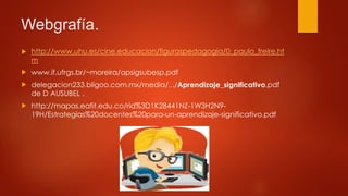 Webgrafía.
 http://www.uhu.es/cine.educacion/figuraspedagogia/0_paulo_freire.ht
m
 www.if.ufrgs.br/~moreira/apsigsubesp.pdf
 delegacion233.bligoo.com.mx/media/.../Aprendizaje_significativo.pdf
de D AUSUBEL .
 http://mapas.eafit.edu.co/rid%3D1K28441NZ-1W3H2N9-
19H/Estrategias%20docentes%20para-un-aprendizaje-significativo.pdf
 