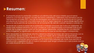 Resumen:
 El presente proyecto pretende contribuir a la disminución del poco interés que el menor
presenta a la hora de repasar vocales de forma catedrática, asiéndola más llamativa con las
herramientas actuales (TIC). Una de las estrategias que utilizamos es la dinámica en la cual el
estudiante se involucra en una lúdica que lo lleva a jugar logrando un aprendizaje significativo
que a la vez le permite ser autónomo, en el momento de decidir cuando repasa y cuando no.
 Teniendo en cuenta la edad de la población a trabajar (mayores de 3 años en adelante) se
realiza este material dinámico, el cual consiste en unas determinadas actividades lúdicas por
medio de la página power point en las que deben desarrollar, estableciendo una relación
entre imágenes, su significado y la vocal inicial con la que se escribe según corresponda.
 Para desarrollar un aprendizaje efectivo debemos reforzar las bases del menor iniciando con la
recordación de las vocales a, e, i ,o, u, luego por medio de la corriente del aprendizaje
significativo, tomamos como referencia a David Ausubel, y su estructura donde el estudiante
relaciona la información que ya posee con la nueva que adquiere de modo que permita la
construcción y experiencia de un nuevo concepto que tenga coherencia y que pueda asociar
en cada situación de su realidad.
 