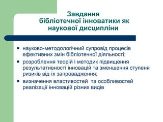 Завдання  бібліотечної інноватики як наукової дисципліни   науково-методологічний супровід процесів ефективних змін бібліотечної діяльності; розроблення теорій і методик підвищення результативності інновацій та зменшення ступеня ризиків від їх запровадження; визначення властивостей  та особливостей реалізації інновацій різних видів 