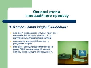 Основні етапи  інноваційного процесу 1–й етап - етап ініціації інновацій  : вивчення інноваційної ситуації, протиріч і недоліків бібліотечної діяльності, що потребують запровадження новацій,  оцінка можливостей бібліотеки та ресурсних витрат; вивчення досвіду роботи бібліотек та ринку бібліотечних новацій з метою відбору інновацій для впровадження.   