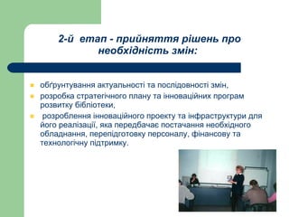 2-й  етап - прийняття рішень про необхідність змін:   обґрунтування актуальності та послідовності змін,  розробка стратегічного плану та інноваційних програм розвитку бібліотеки, розроблення інноваційного проекту та інфраструктури для його реалізації, яка передбачає постачання необхідного обладнання, перепідготовку персоналу, фінансову та технологічну підтримку.   