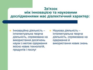 Зв'язок між інновацією та науковими дослідженнями має діалектичний характер:   Інноваційна діяльність – інтелектуальна творча діяльність, спрямована на використання досягнень науки з метою одержання якісно нових технологій, продуктів і послуг  Наукова діяльність – інтелектуальна творча діяльність, спрямована на одержання й використання нових знань 
