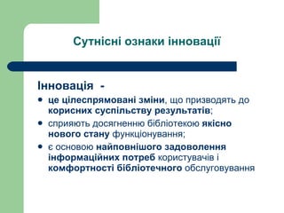 Сутнісні ознаки інновації Інновація  -  це цілеспрямовані зміни , що призводять до  корисних суспільству результатів ;  сприяють досягненню бібліотекою  якісно нового   стану  функціонування; є основою  найповнішого задоволення інформаційних потреб  користувачів і  комфортності бібліотечного  обслуговування   