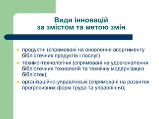 Види інновацій  за змістом та метою змін  продуктн і (спрямовані на оновлення асортименту бібліотечних продуктів і послуг) техніко-технологічні (спрямовані на удосконалення бібліотечних технологій та технічну модернізацію бібліотек); організаційно-управлінські (спрямовані на розвиток прогресивних форм труда та управління);  