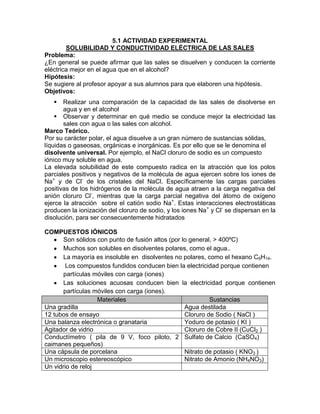 5.1 ACTIVIDAD EXPERIMENTAL
        SOLUBILIDAD Y CONDUCTIVIDAD ELÉCTRICA DE LAS SALES
Problema:
¿En general se puede afirmar que las sales se disuelven y conducen la corriente
eléctrica mejor en el agua que en el alcohol?
Hipótesis:
Se sugiere al profesor apoyar a sus alumnos para que elaboren una hipótesis.
Objetivos:
      Realizar una comparación de la capacidad de las sales de disolverse en
       agua y en el alcohol
     Observar y determinar en qué medio se conduce mejor la electricidad las
       sales con agua o las sales con alcohol.
Marco Teórico.
Por su carácter polar, el agua disuelve a un gran número de sustancias sólidas,
líquidas o gaseosas, orgánicas e inorgánicas. Es por ello que se le denomina el
disolvente universal. Por ejemplo, el NaCl cloruro de sodio es un compuesto
iónico muy soluble en agua.
La elevada solubilidad de este compuesto radica en la atracción que los polos
parciales positivos y negativos de la molécula de agua ejercen sobre los iones de
Na+ y de Cl- de los cristales del NaCl. Específicamente las cargas parciales
positivas de los hidrógenos de la molécula de agua atraen a la carga negativa del
anión cloruro Cl-, mientras que la carga parcial negativa del átomo de oxígeno
ejerce la atracción sobre el catión sodio Na+. Estas interacciones electrostáticas
producen la ionización del cloruro de sodio, y los iones Na+ y Cl- se dispersan en la
disolución, para ser consecuentemente hidratados

COMPUESTOS IÓNICOS
       Son sólidos con punto de fusión altos (por lo general, > 400ºC)
       Muchos son solubles en disolventes polares, como el agua..
       La mayoría es insoluble en disolventes no polares, como el hexano C6H14.
        Los compuestos fundidos conducen bien la electricidad porque contienen
       partículas móviles con carga (iones)
       Las soluciones acuosas conducen bien la electricidad porque contienen
       partículas móviles con carga (iones).
                   Materiales                               Sustancias
Una gradilla                                       Agua destilada
12 tubos de ensayo                                 Cloruro de Sodio ( NaCl )
Una balanza electrónica o granataria               Yoduro de potasio ( KI )
Agitador de vidrio                                 Cloruro de Cobre II (CuCl2 )
Conductímetro ( pila de 9 V, foco piloto, 2 Sulfato de Calcio (CaSO4)
caimanes pequeños)
Una cápsula de porcelana                           Nitrato de potasio ( KNO3 )
Un microscopio estereoscópico                      Nitrato de Amonio (NH4NO3)
Un vidrio de reloj
 