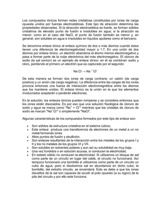 Los compuestos iónicos forman redes cristalinas constituidas por iones de carga
opuesta unidos por fuerzas electrostáticas. Este tipo de atracción determina las
propiedades observadas. Si la atracción electrostática es fuerte, se forman sólidos
cristalinos de elevado punto de fusión e insolubles en agua; si la atracción es
menor, como en el caso del NaCl, el punto de fusión también es menor y, en
general, son solubles en agua e insolubles en líquidos apolares como el benceno.

Se denomina enlace iónico al enlace químico de dos o más átomos cuando éstos
tienen una diferencia de electronegatividad mayor a 1.7. En una unión de dos
átomos por enlace iónico, un electrón abandona el átomo menos electronegativo y
pasa a formar parte de la nube electrónica del más electronegativo. El cloruro de
sodio (la sal común) es un ejemplo de enlace iónico: en él se combinan sodio y
cloro, perdiendo el primero un electrón que es capturado por el segundo:

                                     Na Cl → Na + Cl-

De esta manera se forman dos iones de carga contraria: un catión (de carga
positiva) y un anión (de carga negativa). La diferencia entre las cargas de los iones
provoca entonces una fuerza de interacción electromagnética entre los átomos
que los mantiene unidos. El enlace iónico es la unión en la que los elementos
involucrados aceptarán o perderán electrones.

En la solución, los enlaces iónicos pueden romperse y se considera entonces que
los iones están disociados. Es por eso que una solución fisiológica de cloruro de
sodio y agua se marca como "Na+ + Cl-" mientras que los cristales de cloruro de
sodio se marcan "Na+ Cl-" o simplemente "NaCl".

Algunas características de los compuestos formados por este tipo de enlace son:

      Son sólidos de estructura cristalina en el sistema cúbico.
      Este enlace produce una transferencia de electrones de un metal a un no
      metal formando iones
      Altos puntos de fusión y ebullición.
      Son enlaces resultantes de la interacción entre los metales de los grupos I y
      II y los no metales de los grupos VI y VII.
      Son solubles en solventes polares y aun así su solubilidad es muy baja.
      Una vez fundidos o en solución acuosa, sí conducen la electricidad.
      En estado sólido no conducen la electricidad. Si utilizamos un bloque de sal
      como parte de un circuito en lugar del cable, el circuito no funcionará. Así
      tampoco funcionará una bombilla si utilizamos como parte de un circuito un
      cubo de agua, pero si disolvemos sal en abundancia en dicho cubo, la
      bombilla, del extraño circuito, se encenderá. Esto se debe a que los iones
      disueltos de la sal son capaces de acudir al polo opuesto (a su signo) de la
      pila del circuito y por ello este funciona.
 