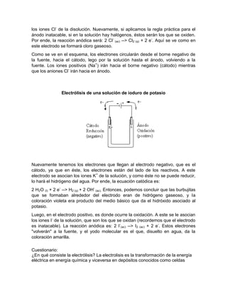 los iones Cl- de la disolución. Nuevamente, si aplicamos la regla práctica para el
ánodo inatacable, si en la solución hay halógenos, éstos serán los que se oxiden.
Por ende, la reacción anódica será: 2 Cl- (ac) --> Cl2 (g) + 2 e-. Aquí se ve como en
este electrodo se formará cloro gaseoso.
Como se ve en el esquema, los electrones circularán desde el borne negativo de
la fuente, hacia el cátodo, lego por la solución hasta el ánodo, volviendo a la
fuente. Los iones positivos (Na+) irán hacia el borne negativo (cátodo) mientras
que los aniones Cl- irán hacia en ánodo.



               Electrólisis de una solución de ioduro de potasio




Nuevamente tenemos los electrones que llegan al electrodo negativo, que es el
cátodo, ya que en éste, los electrones están del lado de los reactivos. A este
electrodo se asocian los iones K+ de la solución, y como éste no se puede reducir,
lo hará el hidrógeno del agua. Por ende, la ecuación catódica es:
2 H2O (l) + 2 e- --> H2 (g) + 2 OH- (ac). Entonces, podemos concluir que las burbujitas
que se formaban alrededor del electrodo eran de hidrógeno gaseoso, y la
coloración violeta era producto del medio básico que da el hidróxido asociado al
potasio.
Luego, en el electrodo positivo, es donde ocurre la oxidación. A este se le asocian
los iones I- de la solución, que son los que se oxidan (recordemos que el electrodo
es inatacable). La reacción anódica es: 2 I-(ac) --> I2 (ac) + 2 e-. Estos electrones
"volverán" a la fuente, y el yodo molecular es el que, disuelto en agua, da la
coloración amarilla.

Cuestionario:
¿En qué consiste la electrólisis? La electrolisis es la transformación de la energía
eléctrica en energía química y viceversa en depósitos conocidos como celdas
 