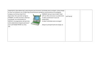 preguntamos ¿Qué objetos hay? ¿Qué necesitan para funcionar? ¿De dónde viene la energía? ¿tiene energía
en casa? Los invitamos a ver el video http://luisamariaarias.wordpress.com/cono/tema-4-la-energia/laenergia-y-sus-formas/ ¿Qué ES LA
ENERGIA? ¿de qué trata el video? ¿Qué
figuras hay? ¿Por qué están esa figuras
allí? Los niños comunican sus predicciones
DURANTE: Los niños escuchan y observan
el video y parafrasean lo que van
escuchando, van contrastando sus
predicciones.
DESPUES: Les preguntamos ¿de qué trato
el video? ¿de dónde viene la energía?
¿Cómo obtenemos energía las personas?
Con la ACTIVIDAD PINTAR los niños
dibujan la principal fuente de energía: EL
SOL.

LAP TOP XO

 