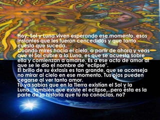 Hoy, Sol y Luna viven esperando ese momento, esos instantes que les fueron cencedidos y que tanto cuesta que suceda.Cuando mires hacia el cielo, a partir de ahora y veas que el Sol cubre a la Luna, es que se acuesta sobre ella y comienzan a amarse. Es a ese acto de amor al que se le dio el nombre de "eclipse".El brillo de su éxtasis es tan grande, que se aconseja no mirar al cielo en ese momento. Tus ojos pueden cegarse al ver tanto amor.Tú ya sabías que en la Tierra existían el Sol y la Luna...también que existe el eclipse...pero ésta es la parte de la historia que tú no conocÍas, no?