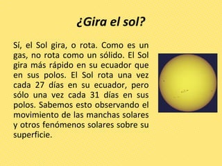 ¿Gira el sol?
Sí, el Sol gira, o rota. Como es un
gas, no rota como un sólido. El Sol
gira más rápido en su ecuador que
en sus polos. El Sol rota una vez
cada 27 días en su ecuador, pero
sólo una vez cada 31 días en sus
polos. Sabemos esto observando el
movimiento de las manchas solares
y otros fenómenos solares sobre su
superficie.
 