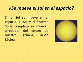 ¿Se mueve el sol en el espacio?
Sí, el Sol se mueve en el
espacio. El Sol y el Sistema
Solar completo se mueven
alrededor del centro de
nuestra galaxia, la Vía
Láctea.
 