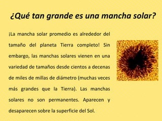 ¿Qué tan grande es una mancha solar?
¡La mancha solar promedio es alrededor del
tamaño del planeta Tierra completo! Sin
embargo, las manchas solares vienen en una
variedad de tamaños desde cientos a decenas
de miles de millas de diámetro (muchas veces
más grandes que la Tierra). Las manchas
solares no son permanentes. Aparecen y
desaparecen sobre la superficie del Sol.
 