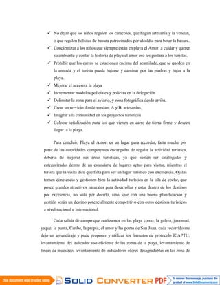  No dejar que los niños regalen los caracoles, que hagan artesanía y la vendan,
       o que regalen bolsitas de basura patrocinados por alcaldía para botar la basura.
    Concientizar a los niños que siempre están en playa el Amor, a cuidar y querer
       su ambiente y contar la historia de playa el amor eso les gustara a los turistas.
    Prohibir que los carros se estacionen encima del acantilado, que se queden en
       la entrada y el turista pueda bajarse y caminar por las piedras y bajar a la
       playa.
    Mejorar el acceso a la playa
    Incrementar módulos policiales y policías en la delegación
    Delimitar la zona para el aviario, y zona fotográfica desde arriba.
    Crear un servicio donde vendan; A y B, artesanías.
    Integrar a la comunidad en los proyectos turísticos
    Colocar señalización para los que vienen en carro de tierra firme y deseen
       llegar a la playa.

       Para concluir, Playa el Amor, es un lugar para recordar, falta mucho por
 parte de las autoridades competentes encargadas de regular la actividad turística,
 debería de mejorar sus áreas turísticas, ya que suelen ser catalogadas y
 categorizadas dentro de un estandarte de lugares aptos para visitar, mientras el
 turista que la visita dice que falta para ser un lugar turístico con excelencia. Ojalas
 tomen conciencia y gestionen bien la actividad turística en la isla de coche, que
 posee grandes atractivos naturales para desarrollar y estar dentro de los destinos
 por excelencia, no solo por decirlo, sino, que con una buena planificación y
 gestión serán un destino potencialmente competitivo con otros destinos turísticos
 a nivel nacional e internacional.

       Cada salida de campo que realizamos en las playa como; la galera, juventud,
yaque, la punta, Caribe, la propia, el amor y las pozas de San Juan, cada recorrido me
dejo un aprendizaje y pude proponer y utilizar los formatos de protocolo ICAPTU,
levantamiento del indicador uso eficiente de las zonas de la playa, levantamiento de
líneas de muestreo, levantamiento de indicadores olores desagradables en las zona de
 