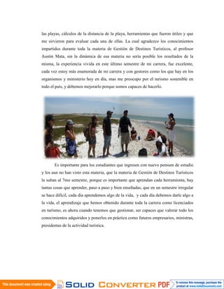 las playas, cálculos de la distancia de la playa, herramientas que fueron útiles y que
me sirvieron para evaluar cada una de ellas. La cual agradezco los conocimientos
impartidos durante toda la materia de Gestión de Destinos Turísticos, al profesor
Austin Mata, sin la dinámica de esa materia no sería posible los resultados de la
misma, la experiencia vivida en este último semestre de mi carrera, fue excelente,
cada vez estoy más enamorada de mi carrera y con gestores como los que hay en los
organismos y ministerio hoy en día, mas me preocupo por el turismo sostenible en
todo el país, y debemos mejorarlo porque somos capaces de hacerlo.




       Es importante para los estudiantes que ingresen con nuevo pensum de estudio
y los aun no han visto esta materia, que la materia de Gestión de Destinos Turísticos
la suban al 7mo semestre, porque es importante que aprendan cada herramienta, hay
tantas cosas que aprender, paso a paso y bien enseñadas, que en un semestre irregular
se hace difícil, cada día aprendemos algo de la vida, y cada día debemos darle algo a
la vida, el aprendizaje que hemos obtenido durante toda la carrera como licenciados
en turismo, es ahora cuando tenemos que gestionar, ser capaces que valorar todo los
conocimientos adquiridos y ponerlos en práctica como futuros empresarios, ministras,
presidentas de la actividad turística.
 