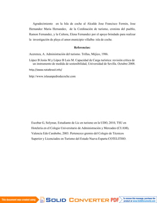 Agradecimiento     en la Isla de coche al Alcalde Jose Francisco Fermin, Jose
Hernandez Maria Hernandez, de la Cordinación de turismo, cronista del pueblo,
Ramon Fernandez, y la Cultora, Elena Fernandez por el apoyo brindado para realizar
la investigación de playa el amor.municipio villalba- isla de coche.

                                    Referencias:

Acerenza, A. Administración del turismo. Trillas, Méjico, 1986.
López B Jesús M y López B Luis M. Capacidad de Carga turística: revisión crítica de
  un instrumento de medida de sostenibilidad, Universidad de Sevilla. Octubre 2008.
http://www.natalbrasil.info/

http://www.islasanpedrodecoche.com




 Escobar G, Solymar, Estudiante de Lic en turismo en la UDO, 2010, TSU en
 Hotelería en el Colegio Universitario de Administración y Mercadeo (CUAM),
 Valencia Edo Carabobo, 2003. Pertenezco gremio del Colegio de Técnicos
 Superior y Licenciados en Turismo del Estado Nueva Esparta COTELITHO.
 