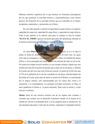 Debemos sentirnos orgullosos por lo que tenemos en Venezuela, preocuparnos
por los que gestionan la actividad turística y responsabilizarnos como futuros
gestores del desarrollo de la actividad turística que sea sostenible en el tiempo,
recupéralas, mantenerlas y potenciarlas en el futuro.

     Por otro lado aprendí a calcular la Capacidad de carga turística en senderos;
capacidad de carga real, capacidad de carga física y capacidad de carga efectiva.
Todo lo que aprendí en la materia cada paso lo enfoque al área de estudio
“PLAYA EL AMOR”, quisiera mostrarle gran parte del aprendizaje obtenido en
la materia comenzando por una pequeña descripción del área de estudio.




     Al visitar Playa El Amor, es una playa muy tranquila, se ve a lo lejos la
piedra en forma de elefante, rodeada de acantilados y de tierra roja, sus aguas
color jade son tranquilas y transparentes. Este sitio ofrece en realidad dos playas
(300 m x 10 m) protegidas del oleaje ya que está ubicado del lado sur de la isla.
No cuenta con ningún servicio turístico, es casi siempre solitaria. Supone que este
nombre proviene del encuentro de parejas que se dan cita en esta playa, y también
de la parte alta del risco que tiene forma de corazón. La gente de Coche dice que
el 75% de la población de la isla fue concebida en esta playa, ubicada después de
San Pedro de Coche, justo antes de entrar al caserío de El Bichar, es caracterizada
por el mágico silencio, solo ininterrumpido por sus masas olas, invita a la
inspiración y la contemplación. La principal actividad económica en Playa el
amor (población el bichar es la pesca artesanal). Pude crear la misión y visión
clara de ese destino:

Misión: hacer de este atractivo turístico uno de los lugares más visitados y
cotizados que cuenten con un desarrollo económico basado en la mejora de la
calidad de vida de la comunidad local y en las empresas para la satisfacción de
una demanda adecuados a todo tipo de turistas, respetando la integridad cultural,
 