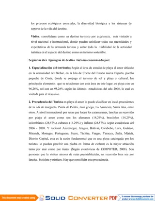los procesos ecológicos esenciales, la diversidad biológica y los sistemas de
 soporte de la vida del destino.

 Visión: consolidarse como un destino turístico por excelencia, más visitado a
 nivel nacional e internacional, donde puedan satisfacer todas sus necesidades y
 expectativas de la demanda turistas y sobre todo la viabilidad de la actividad
 turística en el espacio del destino como un turismo sostenible.

Según las diez tipologías de destino turismo comenzando por:

1. Especialización del territorio; Según el área de estudio de playa el amor ubicado
en la comunidad del Bichar, en la Isla de Coche del Estado nueva Esparta, pueblo
pequeño de Costa, donde se conjuga el turismo de sol y playa y cultural, los
principales elementos que se relacionan con esta área en este lugar, es playa con un
96,28%, sol con un 95,28% según las últimos estadísticas del año 2008, lo cual es
visitada para el descanso.

2. Procedencia del Turista en playa el amor lo puedo clasificar en local, procedentes
de la isla de margarita, Punta de Piedra, Juan griego, La Asunción, Santa Ana, entre
otros. A nivel internacional por rutas que hacen los catamaranes, lanchas un recorrido
por playa el amor como son los alemanes (14,29%), brasileños (14,29%),
colombianos (28,57%), cubanos (14,29%) y italiano (28,57%), según estadísticas del
2006 - 2008. Y nacional Anzoátegui, Aragua, Bolívar, Carabobo, Lara, Guárico,
Miranda, Monagas, Portuguesa, Sucre, Táchira, Vargas, Yaracuy, Zulia, Mérida,
Distrito Capital, esta es la razón fundamental que es una playa catalogada por los
turistas, lo pueden percibir una piedra en forma de elefante es la mayor atracción
tanto por mar como por tierra. (Según estadísticas de CORPOTUR, 2008). Son
personas que la visitan atreves de rutas preestablecidas, un recorrido bien sea por
lancha, bicicleta y rústicos. Hay que consolidar esta procedencia.
 