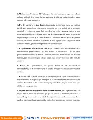 3. Motivaciones Genéricas del Turista, en playa del amor es un lugar para salir de
su lugar habitual, de la rutina diaria a descansar y disfrutar en familia, observación
de aves, sobre todo ir en pareja.

4. Uso del territorio el área de estudio, seria de destino base, puede ser punto de
partida para excursiones esta área se encuentra un poco alejada de la población
principal, el en área, se puede decir que el turista en las encuestas realizas lo usan
como tours, también se podría ver como uso de circuitos, debido a que vienen según
el proyecto por Mintur y el Fondo Mixto de Turismo del Estado Nueva Esparta un
circuito con turistas semanales lo cual uno de esos lugares podría ser playa el amor,
dentro de esa ruta, ya que forma parte de san Pedro de coche.

5. Exigibilidad de Aplicación del Plan, según Corpotur es un destino indicativo, es
medianamente promocionado, de esta manera la exigibilidad               de los entes
gubernamentales del coche lo dan a conocer como uno de los lugares de atracción
turística, pero no posee ningún servicio cerca, todo los servicios están a 10 mint, del
atractivo.

6. Grado de Especialización, No podría decirse en esta modalidad de
monoproductor, ni de multiproductor ya que no están especializados como lugar en
servicio.

7. Ciclo de vida se puede decir que es emergente puede llegar hacer desarrollado
turísticamente si el proyecto que posee para el 2010 se da en esa zona consolidado un
servicio de calidad, es de orden natural por poseer bellas playas, arena fina, agua
cálida, con muy pocas olas.

8. Implantación de la actividad turística en la Economía, para la población no trae
ningún tipo de beneficio el turismo, ya que los hoteles no contratan personal de la
comunidad, por esta razón es aprobado hace poco la nueva ordenanza donde abarca
desde la incorporación de la comunidad en las diversas empresas, como un porcentaje
 