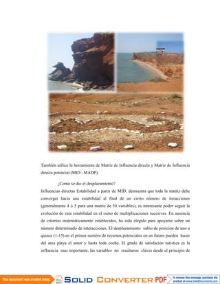 También utilice la herramienta de Matriz de Influencia directa y Matriz de Influencia
directa potencial (MID –MADP).

         ¿Como se dio el desplazamiento?
Influencias directas Estabilidad a partir de MID, demuestra que toda la matriz debe
converger hacia una estabilidad al final de un cierto número de iteracciones
(generalmente 4 ó 5 para una matriz de 50 variables), es interesante poder seguir la
evolución de esta estabilidad en el curso de multiplicaciones sucesivas. En ausencia
de criterios matemáticamente establecidos, ha sido elegido para apoyarse sobre un
número determinado de interacciones. El desplazamiento subio de posicion de uno a
quince (1-15) en el primer numéro de recursos potenciales en un futuro pueden hacer
del area playa el amor y hasta toda coche. El grado de satisfación turistica es la
influencia mas importante. las variables no resultaron claves desde el principio de
 