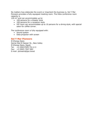No matters how elaborate the event or important the business is, Sol Y Mar
Pioneers provides a fully equipped meeting room. The Hibis conference room
capacity is
120 m² and can accommodate up to:
   • 100 persons for a theater style
   • 100 persons for a reception style
   • VIP room can accommodate up to 10 persons for a dining style, with special
      salon for coffee corner.

The conference room is fully equipped with:
   • Sound system
   • Data projector with screen

Sol Y Mar Pioneers
El Kharga Oasis
Gamal Abd El Nasser St., New Valley
El Kharga Oasis, Egypt.
Tel: +2 (092)7929 751-2-3
Fax: +2 (092) 7927 983
E-mail: pioneers@jaz.travel


 
 