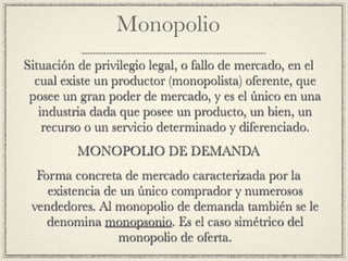 Monopolio
Situación de privilegio legal, o fallo de mercado, en el
  cual existe un productor (monopolista) oferente, que
 posee un gran poder de mercado, y es el único en una
   industria dada que posee un producto, un bien, un
    recurso o un servicio determinado y diferenciado.
          MONOPOLIO DE DEMANDA
  Forma concreta de mercado caracterizada por la
    existencia de un único comprador y numerosos
 vendedores. Al monopolio de demanda también se le
    denomina monopsonio. Es el caso simétrico del
                  monopolio de oferta.
 