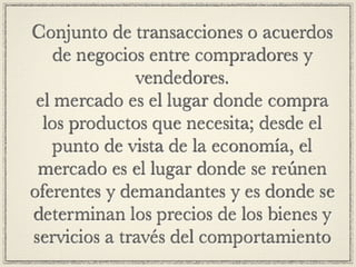Conjunto de transacciones o acuerdos
    de negocios entre compradores y
              vendedores.
 el mercado es el lugar donde compra
  los productos que necesita; desde el
    punto de vista de la economía, el
 mercado es el lugar donde se reúnen
oferentes y demandantes y es donde se
determinan los precios de los bienes y
servicios a través del comportamiento
 