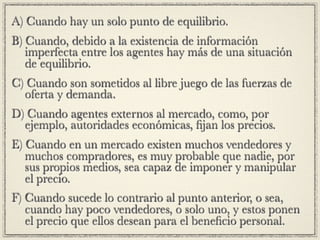 A) Cuando hay un solo punto de equilibrio.
B) Cuando, debido a la existencia de información
   imperfecta entre los agentes hay más de una situación
   de equilibrio.
C) Cuando son sometidos al libre juego de las fuerzas de
  oferta y demanda.
D) Cuando agentes externos al mercado, como, por
  ejemplo, autoridades económicas, ﬁjan los precios.
E) Cuando en un mercado existen muchos vendedores y
   muchos compradores, es muy probable que nadie, por
   sus propios medios, sea capaz de imponer y manipular
   el precio.
F) Cuando sucede lo contrario al punto anterior, o sea,
   cuando hay poco vendedores, o solo uno, y estos ponen
   el precio que ellos desean para el beneﬁcio personal.
 