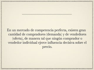 En un mercado de competencia perfecta, existen gran
 cantidad de compradores (demanda) y de vendedores
   (oferta), de manera tal que ningún comprador o
vendedor individual ejerce inﬂuencia decisiva sobre el
                        precio.
 