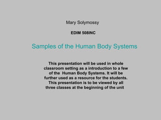 Mary Solymossy EDIM 508INC This presentation will be used in whole classroom setting as a introduction to a few of the  Human Body Systems. It will be further used as a resource for the students. This presentation is to be viewed by all three classes at the beginning of the unit  Samples of the Human Body Systems 