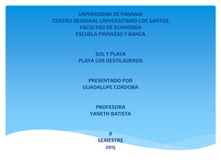 UNIVERSIDAD DE PANAMÁ
CENTRO REGIONAL UNIVERSITARIO LOS SANTOS
FACULTAD DE ECONOMÍA
ESCUELA FINANZAS Y BANCA
SOL Y PLAYA
PLAYA LOS DESTILADEROS
PRESENTADO POR
GUADALUPE CORDOBA
PROFESORA
YANETH BATISTA
II
SEMESTRE
2015
 