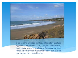 Si se camina un poco por las orillas salen a relucir
algunas mansiones que, según moradores,
pertenecen o son rentadas por famosos, y mas al
fondo se observa unos alcantarillados con cuevas
que esperan ser descubiertas.
 