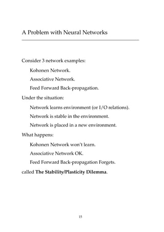 A Problem with Neural Networks
Consider 3 network examples:
Kohonen Network.
Associative Network.
Feed Forward Back-propagation.
Under the situation:
Network learns environment (or I/O relations).
Network is stable in the environment.
Network is placed in a new environment.
What happens:
Kohonen Network won’t learn.
Associative Network OK.
Feed Forward Back-propagation Forgets.
called The Stability/Plasticity Dilemma.
15
 