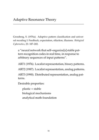 Adaptive Resonance Theory
Grossberg, S. (1976a). Adaptive pattern classiﬁcation and univer-
sal recoding I: Feedback, expectation, olfaction, illusions. Biological
Cybernetics, 23: 187–202.
a “neural network that self–organize[s] stable pat-
tern recognition codes in real time, in response to
arbitrary sequences of input patterns”.
ART1 (1976). Localist representation, binary patterns.
ART2 (1987). Localist representation, analog patterns.
ART3 (1990). Distributed representation, analog pat-
terns.
Desirable properties:
plastic + stable
biological mechanisms
analytical math foundation
16
 