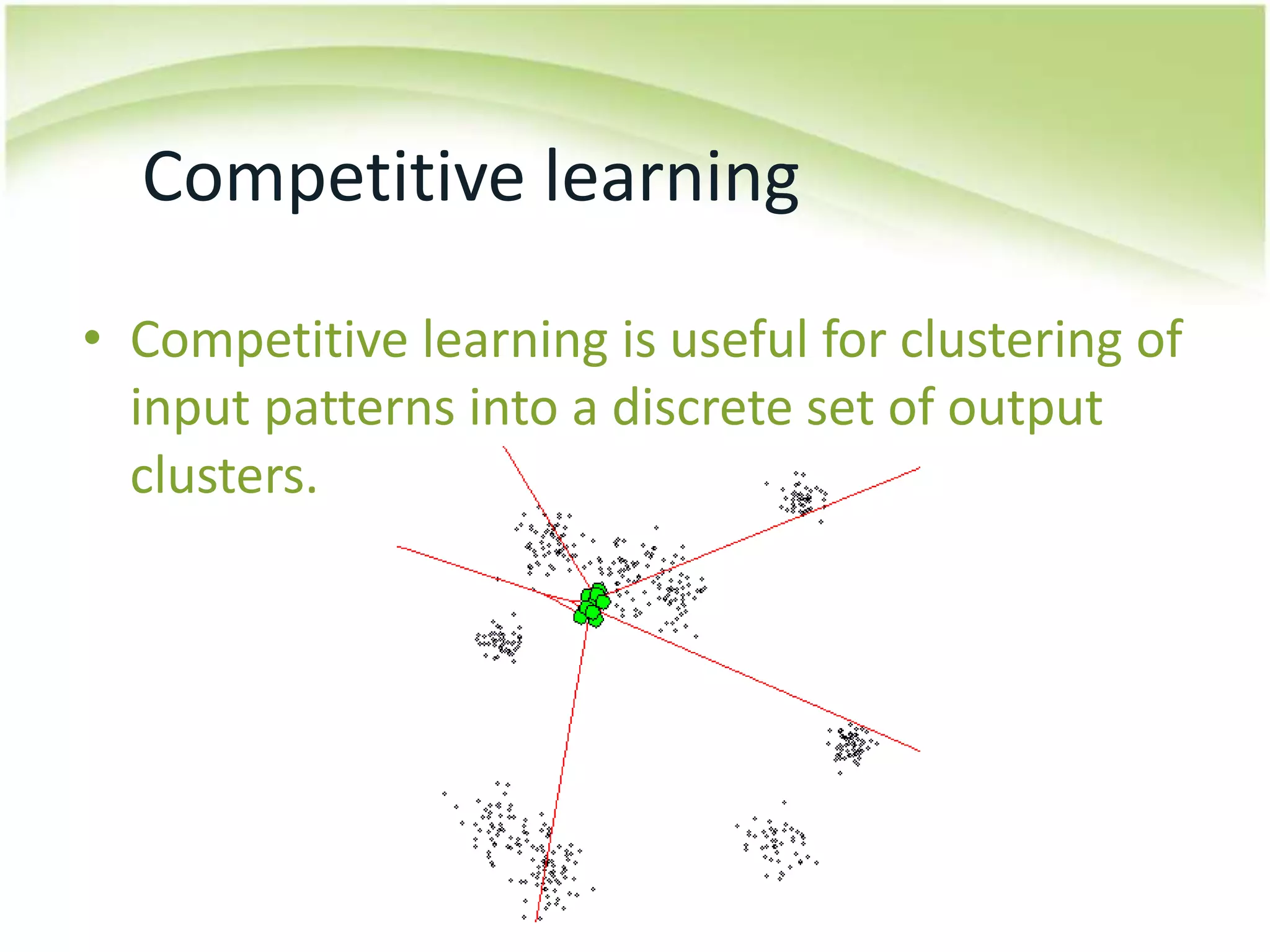 Competitive learningCompetitive learning is useful for clustering of input patterns into a discrete set of output clusters.