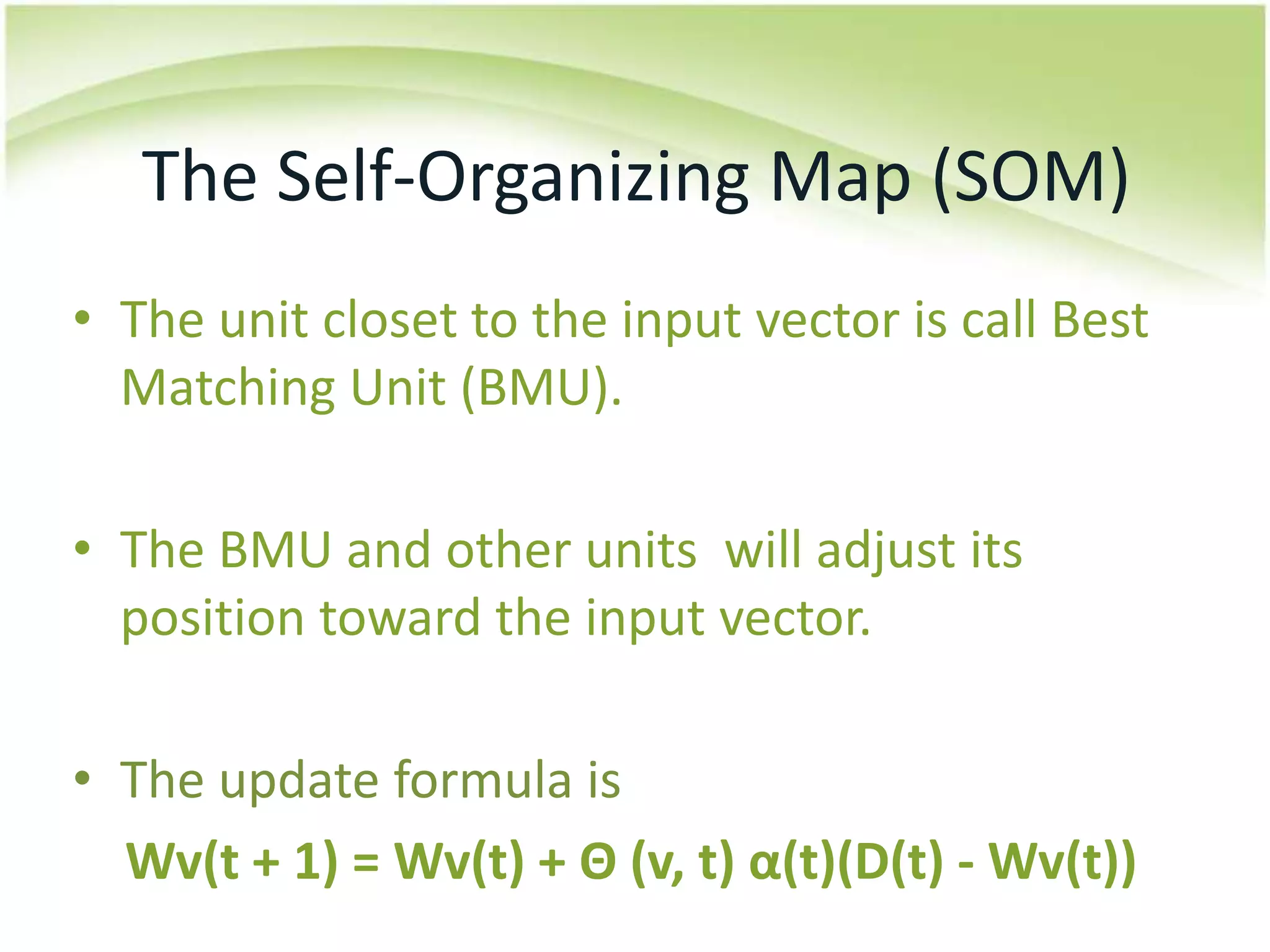 The Self-Organizing Map (SOM)The unit closet to the input vector is call Best Matching Unit (BMU).The BMU and other units  will adjust its position toward the input vector.The update formula isWv(t + 1) = Wv(t) + Θ (v, t) α(t)(D(t) - Wv(t))