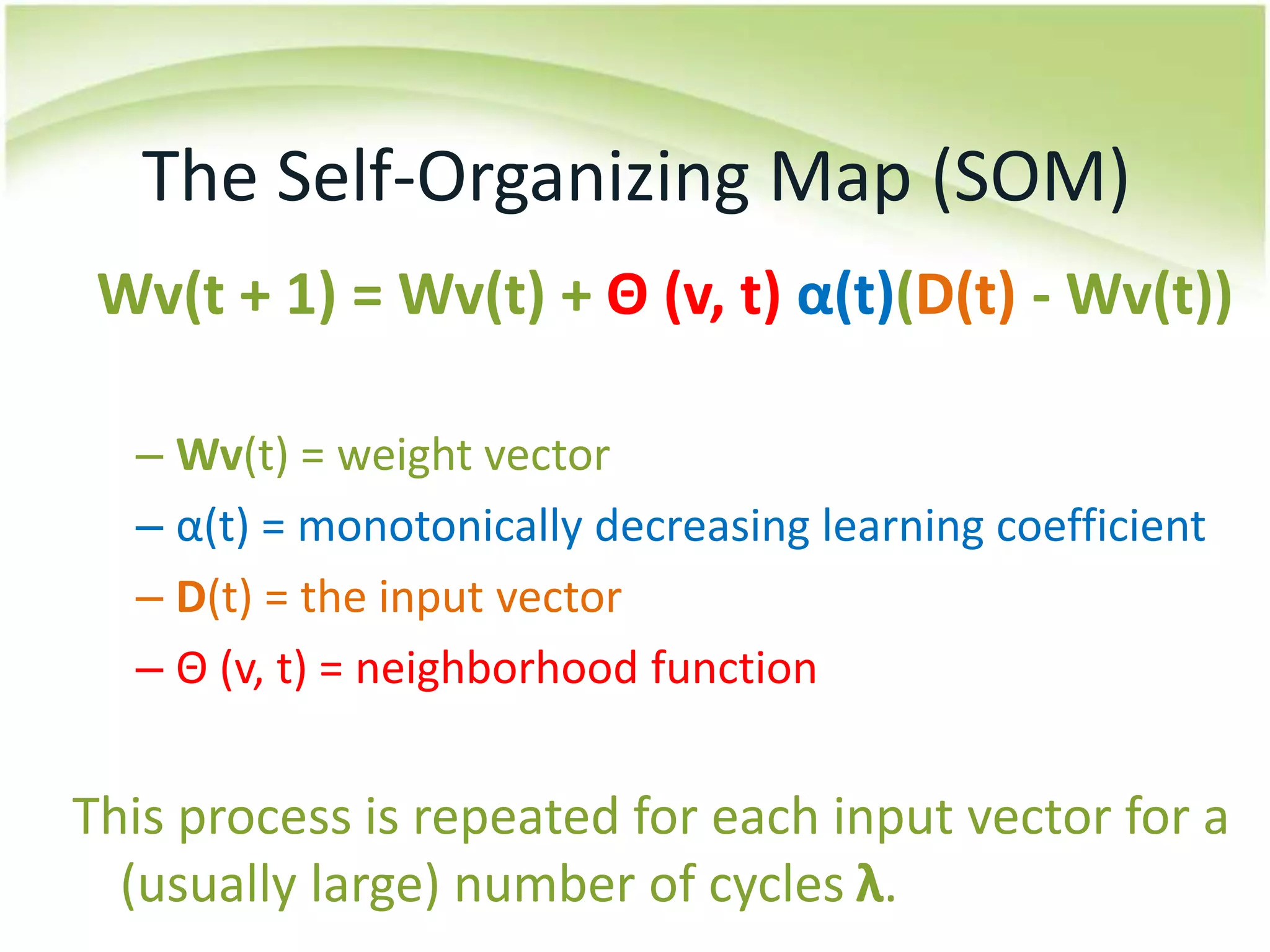 The Self-Organizing Map (SOM)Wv(t + 1) = Wv(t) + Θ (v, t)α(t)(D(t) - Wv(t))Wv(t) = weight vector α(t) = monotonically decreasing learning coefficientD(t) = the input vectorΘ (v, t) = neighborhood function This process is repeated for each input vector for a (usually large) number of cycles λ.
